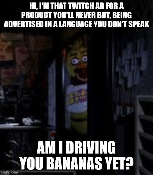 Chica Looking In Window FNAF | HI, I'M THAT TWITCH AD FOR A PRODUCT YOU'LL NEVER BUY, BEING ADVERTISED IN A LANGUAGE YOU DON'T SPEAK; AM I DRIVING YOU BANANAS YET? | image tagged in chica looking in window fnaf,fnaf,twitch,twitchads | made w/ Imgflip meme maker