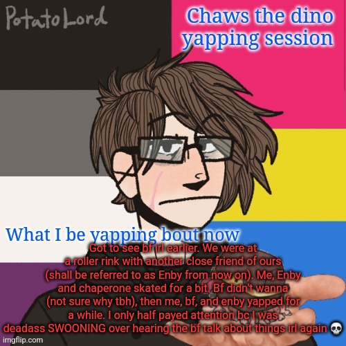 Bro why the resolution so low. I need a new temp istg (and I'm getting one soon) | Got to see bf irl earlier. We were at a roller rink with another close friend of ours (shall be referred to as Enby from now on). Me, Enby and chaperone skated for a bit. Bf didn't wanna (not sure why tbh), then me, bf, and enby yapped for a while. I only half payed attention bc I was deadass SWOONING over hearing the bf talk about things irl again 💀 | image tagged in chaws_the_dino announcement temp | made w/ Imgflip meme maker