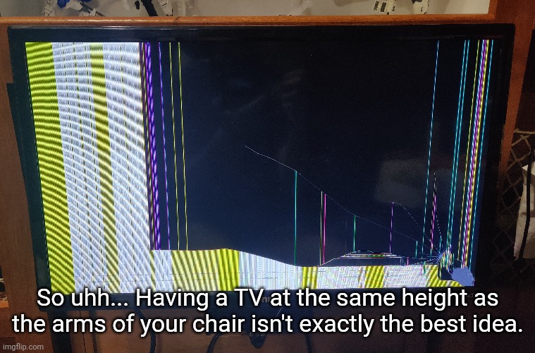 I know how it broke, just not when it broke. You can't tell anything's wrong when it's off | So uhh... Having a TV at the same height as the arms of your chair isn't exactly the best idea. | made w/ Imgflip meme maker