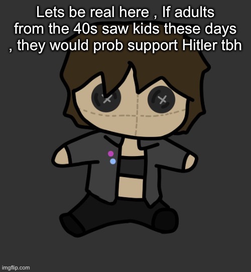 Neko plushy(Thx Disco) | Lets be real here , If adults from the 40s saw kids these days , they would prob support Hitler tbh | image tagged in neko plushy thx disco | made w/ Imgflip meme maker