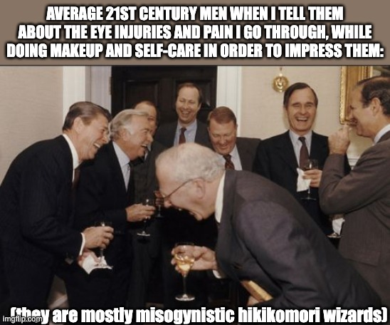 I poked mysef in the eye with an eyebrow stencil and I have been in excruciating pain all day... | AVERAGE 21ST CENTURY MEN WHEN I TELL THEM ABOUT THE EYE INJURIES AND PAIN I GO THROUGH, WHILE DOING MAKEUP AND SELF-CARE IN ORDER TO IMPRESS THEM:; (they are mostly misogynistic hikikomori wizards) | image tagged in memes,laughing men in suits,makeup,female beauty standards,dating,maiden | made w/ Imgflip meme maker