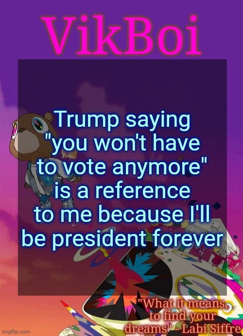 Vik's Graduation Temp | Trump saying "you won't have to vote anymore" is a reference to me because I'll be president forever | image tagged in vik's graduation temp | made w/ Imgflip meme maker