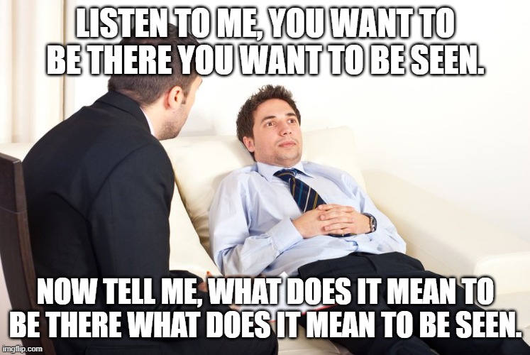 therapist couch | LISTEN TO ME, YOU WANT TO BE THERE YOU WANT TO BE SEEN. NOW TELL ME, WHAT DOES IT MEAN TO BE THERE WHAT DOES IT MEAN TO BE SEEN. | image tagged in therapist couch | made w/ Imgflip meme maker