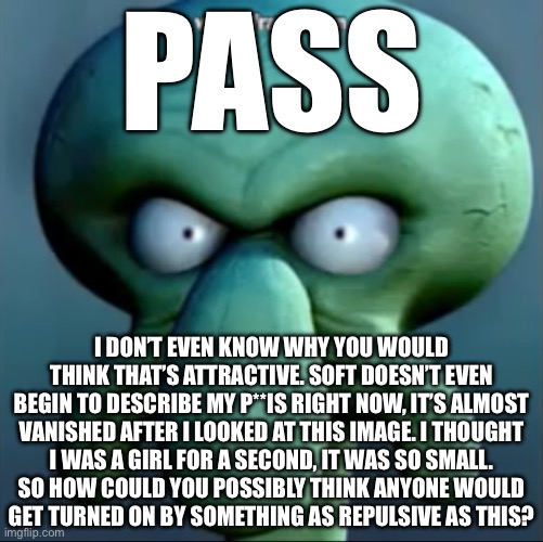 angry squidward | PASS; I DON’T EVEN KNOW WHY YOU WOULD THINK THAT’S ATTRACTIVE. SOFT DOESN’T EVEN BEGIN TO DESCRIBE MY P**IS RIGHT NOW, IT’S ALMOST VANISHED AFTER I LOOKED AT THIS IMAGE. I THOUGHT
I WAS A GIRL FOR A SECOND, IT WAS SO SMALL.
SO HOW COULD YOU POSSIBLY THINK ANYONE WOULD
GET TURNED ON BY SOMETHING AS REPULSIVE AS THIS? | image tagged in angry squidward | made w/ Imgflip meme maker