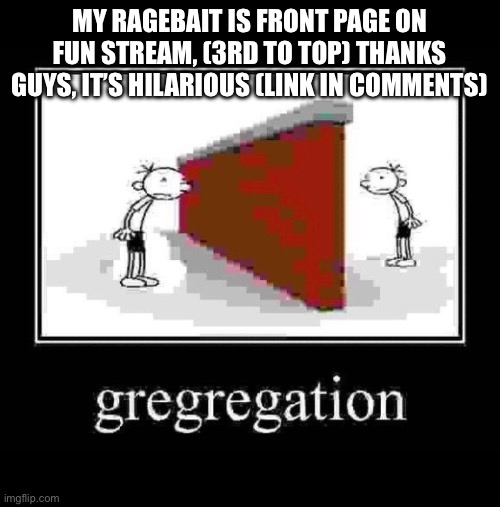 gregregation | MY RAGEBAIT IS FRONT PAGE ON FUN STREAM, (3RD TO TOP) THANKS GUYS, IT’S HILARIOUS (LINK IN COMMENTS) | image tagged in gregregation | made w/ Imgflip meme maker