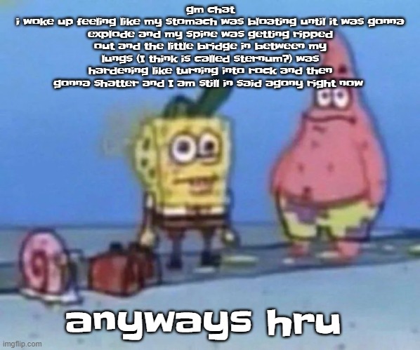 this feels like what I imagine giving birth feels like | gm chat
i woke up feeling like my stomach was bloating until it was gonna explode and my spine was getting ripped out and the little bridge in between my lungs (I think is called sternum?) was hardening like turning into rock and then gonna shatter and I am still in said agony right now; anyways hru | image tagged in sponge and pat | made w/ Imgflip meme maker