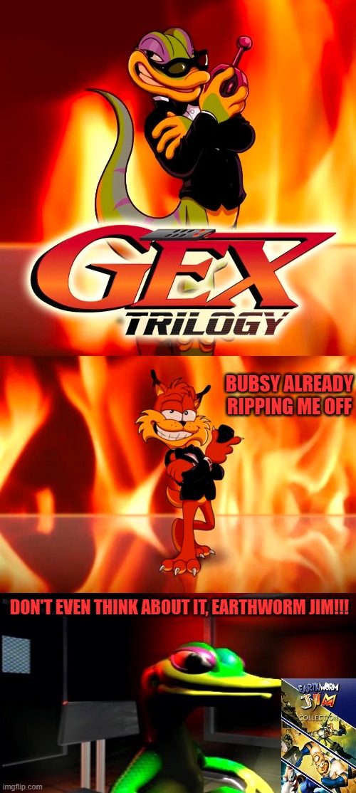 BUBSY ALREADY RIPPING ME OFF; DON'T EVEN THINK ABOUT IT, EARTHWORM JIM!!! | image tagged in gex,bubsy,earthworm jim,trilogy,platformer,mascots | made w/ Imgflip meme maker