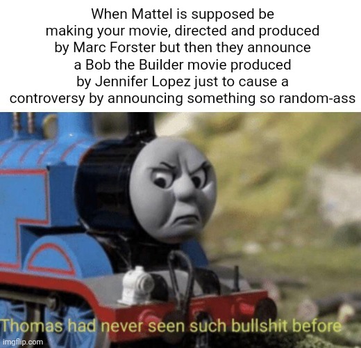 After the latest thing Mattel announced, this is the perfect time for this Thomas the Tank Engine meme | When Mattel is supposed be making your movie, directed and produced by Marc Forster but then they announce a Bob the Builder movie produced by Jennifer Lopez just to cause a controversy by announcing something so random-ass | image tagged in thomas had never seen such bullshit before,mattel,thomas the tank engine,bob the builder,jennifer lopez,movies | made w/ Imgflip meme maker