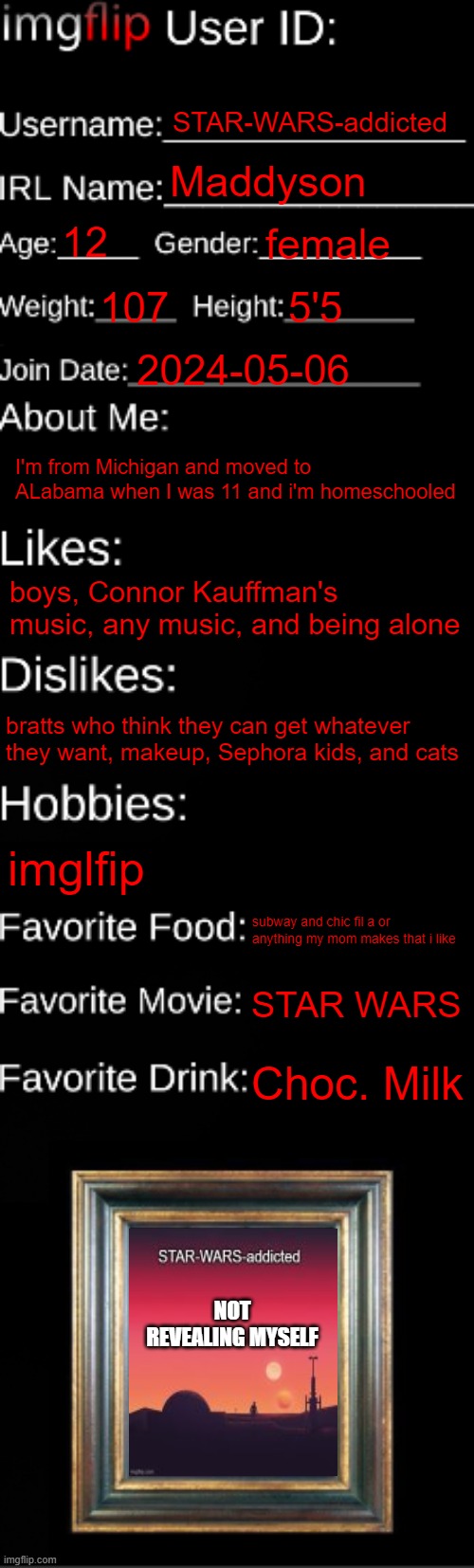 imgflip ID Card | STAR-WARS-addicted; Maddyson; 12; female; 107; 5'5; 2024-05-06; I'm from Michigan and moved to ALabama when I was 11 and i'm homeschooled; boys, Connor Kauffman's music, any music, and being alone; bratts who think they can get whatever they want, makeup, Sephora kids, and cats; imglfip; subway and chic fil a or anything my mom makes that i like; STAR WARS; Choc. Milk; NOT REVEALING MYSELF | image tagged in imgflip id card | made w/ Imgflip meme maker