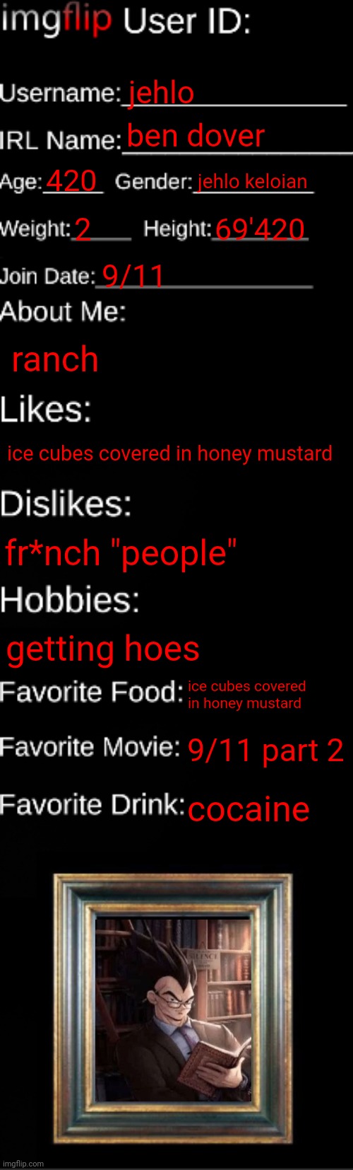 imgflip ID Card | jehlo; ben dover; 420; jehlo keloian; 2; 69'420; 9/11; ranch; ice cubes covered in honey mustard; fr*nch "people"; getting hoes; ice cubes covered in honey mustard; 9/11 part 2; cocaine | image tagged in imgflip id card | made w/ Imgflip meme maker