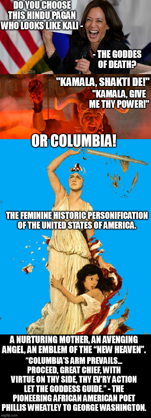 Kamala is not black-american, she's hindu. Like Kali she brought doom as the AG jailing 1,974 weed ppl, while cackling about it. | DO YOU CHOOSE THIS HINDU PAGAN WHO LOOKS LIKE KALI -; - THE GODDES OF DEATH? "KAMALA, SHAKTI DE!"; "KAMALA, GIVE ME THY POWER!"; OR COLUMBIA! THE FEMININE HISTORIC PERSONIFICATION OF THE UNITED STATES OF AMERICA. A NURTURING MOTHER, AN AVENGING ANGEL, AN EMBLEM OF THE “NEW HEAVEN”. “COLUMBIA’S ARM PREVAILS... PROCEED, GREAT CHIEF, WITH VIRTUE ON THY SIDE, THY EV’RY ACTION LET THE GODDESS GUIDE.” - THE PIONEERING AFRICAN AMERICAN POET PHILLIS WHEATLEY TO GEORGE WASHINGTON. | image tagged in kamala harris holding sign,kalima,hindu,kamala harris,columbia the personification of america,america | made w/ Imgflip meme maker