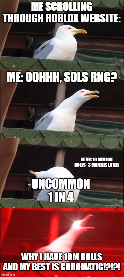 people with no luck should see this | ME SCROLLING THROUGH ROBLOX WEBSITE:; ME: OOHHH, SOLS RNG? AFTER 10 MILLION ROLLS+3 MONTHS LATER; UNCOMMON
1 IN 4; WHY I HAVE 10M ROLLS AND MY BEST IS CHROMATIC!?!?! | image tagged in memes,inhaling seagull | made w/ Imgflip meme maker