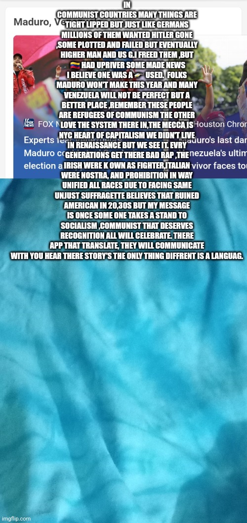 Security brief 2024:VENEZUELA | IN COMMUNIST COUNTRIES MANY THINGS ARE TIGHT LIPPED BUT JUST LIKE GERMANS MILLIONS OF THEM WANTED HITLER GONE ,SOME PLOTTED AND FAILED BUT EVENTUALLY HIGHER MAN AND US G.I FREED THEM ,BUT  🇻🇪 HAD UPRIVER SOME MADE NEWS I BELIEVE ONE WAS A 🚁 USED.  FOLKS MADURO WON'T MAKE THIS YEAR AND MANY VENEZUELA WILL NOT BE PERFECT BUT A BETTER PLACE ,REMEMBER THESE PEOPLE ARE REFUGEES OF COMMUNISM THE OTHER LOVE THE SYSTEM THERE IN,THE MECCA IS NYC HEART OF CAPITALISM WE DIDN'T LIVE IN RENAISSANCE BUT WE SEE IT. EVRY GENERATIONS GET THERE BAD RAP ,THE IRISH WERE K OWN AS FIGHTER,ITALIAN WERE NOSTRA, AND PROHIBITION IN WAY UNIFIED ALL RACES DUE TO FACING SAME UNJUST SUFFRAGETTE BELIEVES THAT RUINED AMERICAN IN 20,30S BUT MY MESSAGE IS ONCE SOME ONE TAKES A STAND TO SOCIALISM ,COMMUNIST THAT DESERVES RECOGNITION ALL WILL CELEBRATE. THERE APP THAT TRANSLATE, THEY WILL COMMUNICATE WITH YOU HEAR THERE STORY'S THE ONLY THING DIFFRENT IS A LANGUAG. | image tagged in america,venezuela,youhaveavoicehere,endcommunism | made w/ Imgflip meme maker