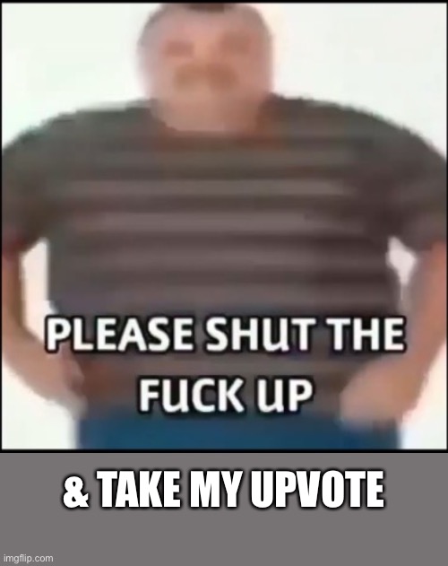 Please shut the fuck up (uncensored) | & TAKE MY UPVOTE | image tagged in please shut the fuck up uncensored | made w/ Imgflip meme maker