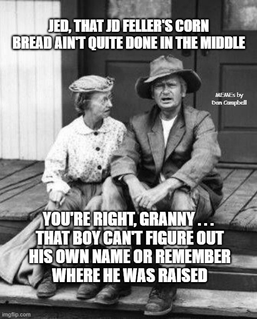 Granny and Jed Clampett | JED, THAT JD FELLER'S CORN BREAD AIN'T QUITE DONE IN THE MIDDLE; MEMEs by Dan Campbell; YOU'RE RIGHT, GRANNY . . . 
THAT BOY CAN'T FIGURE OUT
HIS OWN NAME OR REMEMBER
WHERE HE WAS RAISED | image tagged in granny and jed clampett | made w/ Imgflip meme maker