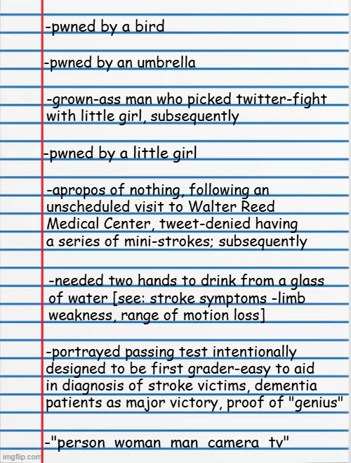 Hi-diddly-ho, Trumpa-rinos!! Here's Part 2 of a list of documented acts demonstrating Dear Leader's a monumental ****-up. | -pwned by a bird; -pwned by an umbrella; -grown-ass man who picked twitter-fight
with little girl, subsequently; -pwned by a little girl; -apropos of nothing, following an
unscheduled visit to Walter Reed
Medical Center, tweet-denied having a series of mini-strokes; subsequently; -needed two hands to drink from a glass
of water [see: stroke symptoms -limb
weakness, range of motion loss]; -portrayed passing test intentionally
designed to be first grader-easy to aid
in diagnosis of stroke victims, dementia
patients as major victory, proof of "genius"; -"person  woman  man  camera  tv" | image tagged in lined paper,trump unfit unqualified dangerous,lying,coward | made w/ Imgflip meme maker