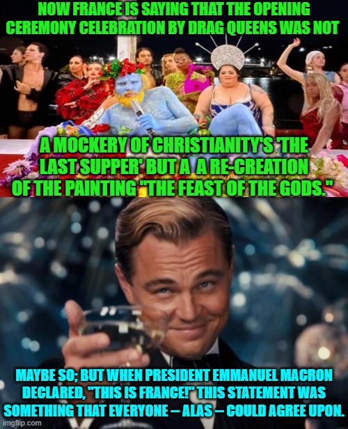 This definitely was France . . . the embodiment of leftist dominated chaos. | NOW FRANCE IS SAYING THAT THE OPENING CEREMONY CELEBRATION BY DRAG QUEENS WAS NOT; A MOCKERY OF CHRISTIANITY'S 'THE LAST SUPPER' BUT A  A RE-CREATION OF THE PAINTING "THE FEAST OF THE GODS."; MAYBE SO; BUT WHEN PRESIDENT EMMANUEL MACRON DECLARED, "THIS IS FRANCE!" THIS STATEMENT WAS SOMETHING THAT EVERYONE -- ALAS -- COULD AGREE UPON. | image tagged in yep | made w/ Imgflip meme maker