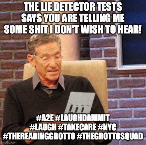 Maury's Lie Detector Test Results | THE LIE DETECTOR TESTS SAYS YOU ARE TELLING ME SOME SHIT I DON'T WISH TO HEAR! #A2E #LAUGHDAMMIT #LAUGH #TAKECARE #NYC
#THEREADINGGROTTO #THEGROTTOSQUAD | image tagged in memes,maury lie detector | made w/ Imgflip meme maker