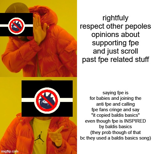 anti fpe fans be like: | rightfuly respect other pepoles opinions about supporting fpe and just scroll past fpe related stuff; saying fpe is for babies and joining the anti fpe and calling fpe fans cringe and say "it copied baldis basics" even though fpe is INSPIRED by baldis basics (they prob though of that bc they used a baldis basics song) | image tagged in memes,drake hotline bling | made w/ Imgflip meme maker