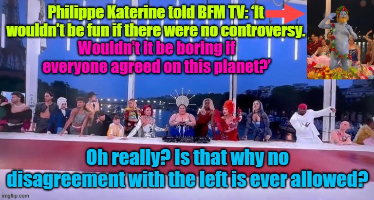 I guess the right is allowed to disagree again | Philippe Katerine told BFM TV: ‘It wouldn’t be fun if there were no controversy. Wouldn’t it be boring if everyone agreed on this planet?’; Oh really? Is that why no disagreement with the left is ever allowed? | image tagged in olympics,satanists,drag queen,deep state,christianity | made w/ Imgflip meme maker