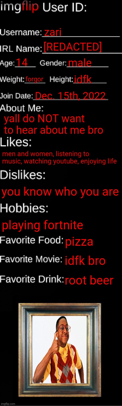 edited so people don't get pissed | zari; [REDACTED]; 14; male; forgor; idfk; Dec. 15th, 2022; yall do NOT want to hear about me bro; men and women, listening to music, watching youtube, enjoying life; you know who you are; playing fortnite; pizza; idfk bro; root beer | image tagged in imgflip id card | made w/ Imgflip meme maker