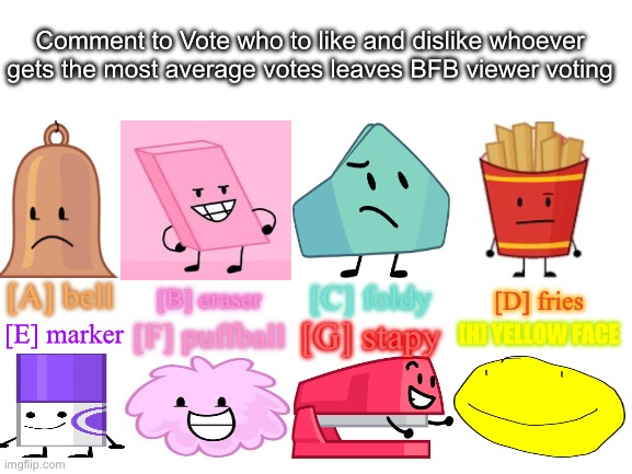 BFB viewer voting 1 | Comment to Vote who to like and dislike whoever gets the most average votes leaves BFB viewer voting; [A] bell; [C] foldy; [B] eraser; [D] fries; [E] marker; [G] stapy; [H] YELLOW FACE; [F] puffball | image tagged in blank white template | made w/ Imgflip meme maker