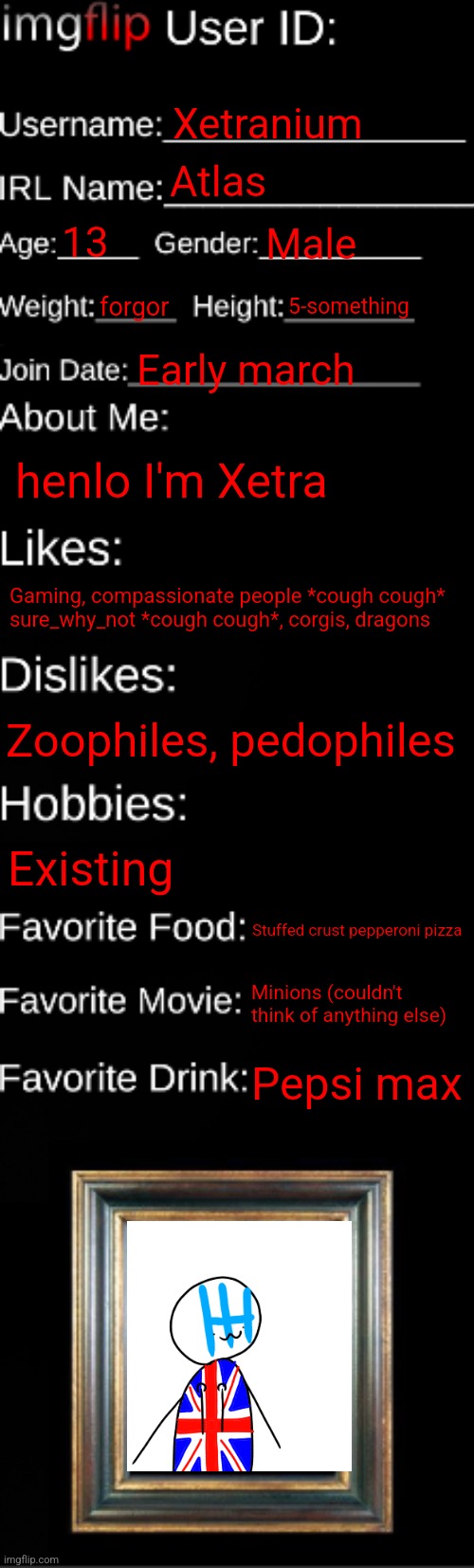 imgflip ID Card | Xetranium; Atlas; 13; Male; forgor; 5-something; Early march; henlo I'm Xetra; Gaming, compassionate people *cough cough* sure_why_not *cough cough*, corgis, dragons; Zoophiles, pedophiles; Existing; Stuffed crust pepperoni pizza; Minions (couldn't think of anything else); Pepsi max | image tagged in imgflip id card | made w/ Imgflip meme maker