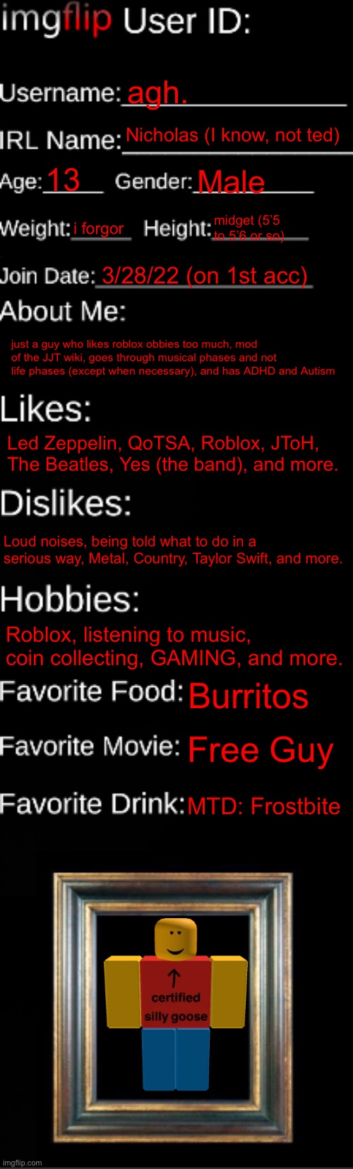 agh | agh. Nicholas (I know, not ted); 13; Male; i forgor; midget (5’5 to 5’6 or so); 3/28/22 (on 1st acc); just a guy who likes roblox obbies too much, mod of the JJT wiki, goes through musical phases and not life phases (except when necessary), and has ADHD and Autism; Led Zeppelin, QoTSA, Roblox, JToH, The Beatles, Yes (the band), and more. Loud noises, being told what to do in a serious way, Metal, Country, Taylor Swift, and more. Roblox, listening to music, coin collecting, GAMING, and more. Burritos; Free Guy; MTD: Frostbite | image tagged in imgflip id card | made w/ Imgflip meme maker