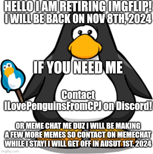 DO NOT TAKE DOWN FOR DOXXING! I NEED PEOPLE TO CONTACT ME ON DISCORD TILL NOVEMBER | HELLO I AM RETIRING IMGFLIP! I WILL BE BACK ON NOV 8TH, 2024; IF YOU NEED ME; Contact ILovePenguinsFromCPJ on Discord! OR MEME CHAT ME DUZ I WILL BE MAKING A FEW MORE MEMES SO CONTACT ON MEMECHAT WHILE I STAY! I WILL GET OFF IN AUSUT 1ST, 2024 | image tagged in retirement | made w/ Imgflip meme maker