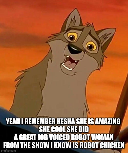 I Remember Kesha | YEAH I REMEMBER KESHA SHE IS AMAZING 
SHE COOL SHE DID A GREAT JOB VOICED ROBOT WOMAN FROM THE SHOW I KNOW IS ROBOT CHICKEN | image tagged in balto,kesha,memes | made w/ Imgflip meme maker