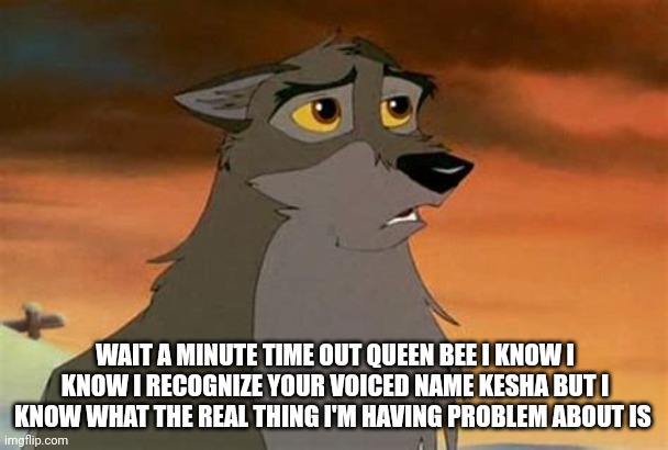 Wait A Minute Time Out Queen Bee | WAIT A MINUTE TIME OUT QUEEN BEE I KNOW I KNOW I RECOGNIZE YOUR VOICED NAME KESHA BUT I KNOW WHAT THE REAL THING I'M HAVING PROBLEM ABOUT IS | image tagged in balto | made w/ Imgflip meme maker