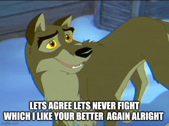 Lets Agree | LETS AGREE LETS NEVER FIGHT WHICH I LIKE YOUR BETTER  AGAIN ALRIGHT | image tagged in balto,kesha | made w/ Imgflip meme maker