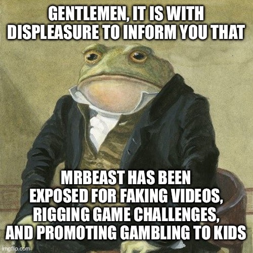 CERTIFIED FRAUD!!!! | GENTLEMEN, IT IS WITH DISPLEASURE TO INFORM YOU THAT; MRBEAST HAS BEEN EXPOSED FOR FAKING VIDEOS, RIGGING GAME CHALLENGES, AND PROMOTING GAMBLING TO KIDS | image tagged in gentlemen it is with great pleasure to inform you that,mrbeast,memes,youtube | made w/ Imgflip meme maker