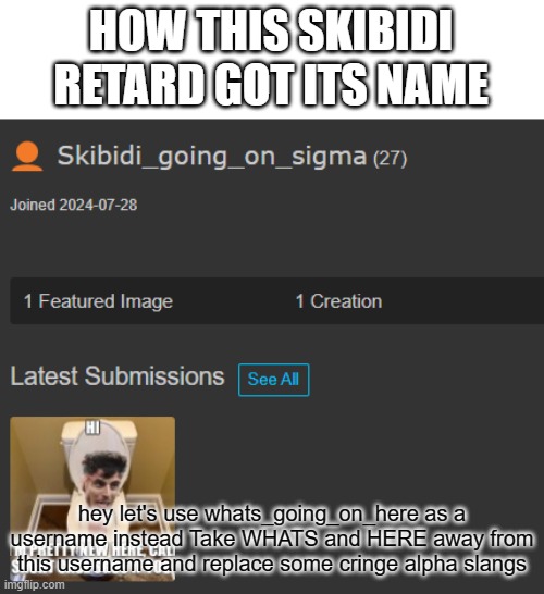 bro's not him | HOW THIS SKIBIDI RETARD GOT ITS NAME; hey let's use whats_going_on_here as a username instead Take WHATS and HERE away from this username and replace some cringe alpha slangs | image tagged in help me | made w/ Imgflip meme maker