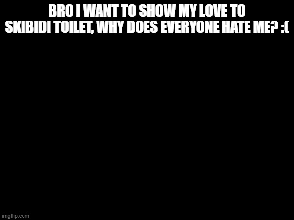 I just wanted to be here for my skibidi things, why everyone is yapping about that i'm cringe | BRO I WANT TO SHOW MY LOVE TO SKIBIDI TOILET, WHY DOES EVERYONE HATE ME? :( | image tagged in sad | made w/ Imgflip meme maker