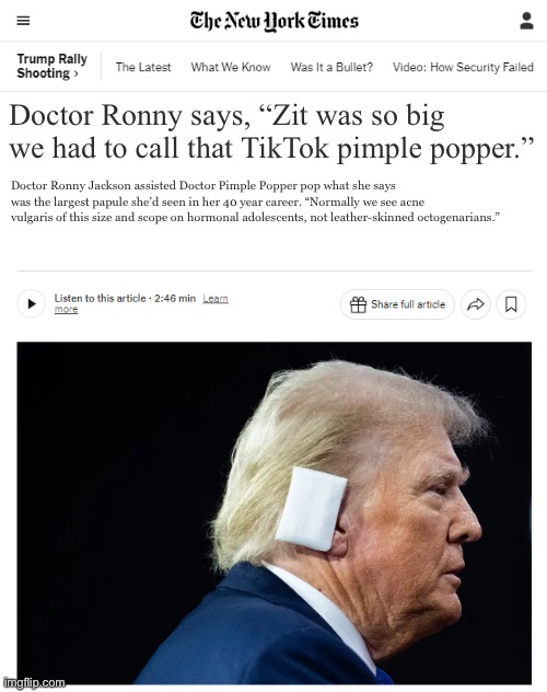 Trump Ear Patch | Doctor Ronny says, “Zit was so big we had to call that TikTok pimple popper.”; Doctor Ronny Jackson assisted Doctor Pimple Popper pop what she says was the largest papule she’d seen in her 40 year career. “Normally we see acne vulgaris of this size and scope on hormonal adolescents, not leather-skinned octogenarians.” | image tagged in trump ear patch | made w/ Imgflip meme maker