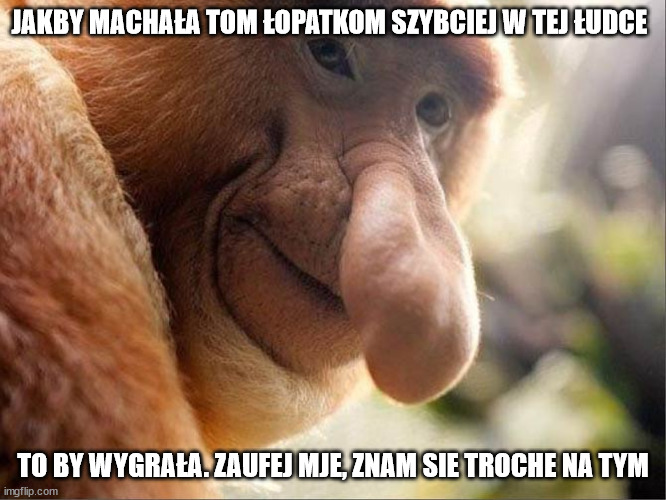 nosacz123 | JAKBY MACHAŁA TOM ŁOPATKOM SZYBCIEJ W TEJ ŁUDCE; TO BY WYGRAŁA. ZAUFEJ MJE, ZNAM SIE TROCHE NA TYM | image tagged in nosacz123 | made w/ Imgflip meme maker
