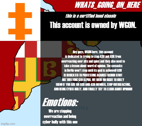 ... they should learn... quiting.. and realising its original goal. | This account is owned by WGON. Hey guys, WGON here. This account is dedicated to trying to stop ASU and ASR from overreacting over alts and spies and they also need to take a lesson about word of opinion. The cossacks in Berlin won't stop until its goal is achieved! ASU IS DEDICATED TO PROTESTING AGAINST SKIBIDI STUFF NOT BULLYING GEN ALPHA. WE HAVE NO RIGHT TO BULLY THEM! IF YOU ARE AN ASU AND ASR MEMBER, STOP OVERREACTING, AND BEING CYBER-BULLY. AND FINALLY TRY TO LEARN ABOUT OPINION! We are stopping overreaction and being cyber-bully with this one | image tagged in whats_going_on_here's announcement | made w/ Imgflip meme maker