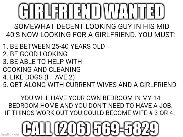Girlfriend | GIRLFRIEND WANTED; SOMEWHAT DECENT LOOKING GUY IN HIS MID 40'S NOW LOOKING FOR A GIRLFRIEND. YOU MUST:; 1. BE BETWEEN 25-40 YEARS OLD
2. BE GOOD LOOKING
3. BE ABLE TO HELP WITH COOKING AND CLEANING
4. LIKE DOGS (I HAVE 2)
5. GET ALONG WITH CURRENT WIVES AND A GIRLFRIEND; YOU WILL HAVE YOUR OWN BEDROOM IN MY 14 BEDROOM HOME AND YOU DON'T NEED TO HAVE A JOB. IF THINGS WORK OUT YOU COULD BECOME WIFE # 3 OR 4. CALL (206) 569-5829 | image tagged in girlfriend,funny,relationship memes | made w/ Imgflip meme maker