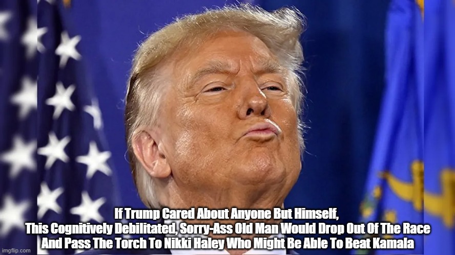 If Trump Cared About Anyone But Himself... | If Trump Cared About Anyone But Himself, 
This Cognitively Debilitated, Sorry-Ass Old Man Would Drop Out Of The Race And Pass The Torch To Nikki Haley Who Might Be Able To Beat Kamala | image tagged in trump,old man trump,broken man trump,loser trump,solipsist trump | made w/ Imgflip meme maker