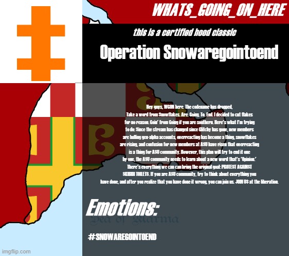 #SNOWAREGOINTOEND | Operation Snowaregointoend; Hey guys, WGON here. The codename has dropped, Take a word from Snowflakes. Are. Going. To. End. I decided to cut flakes for no reason. Goin' from Going if you are southern. Here's what I'm trying to do: Since the stream has changed since Glitchy has gone, new members are bulling gen-alpha accounts, overreacting has become a thing, snowflakes are rising, and confusion for new members at ASU have risen that overreacting is a thing for ASU community. However, this plan will try to end it one by one, the ASU community needs to learn about a new word that's 'Opinion.' There's everything we can can bring the original goal: PROTEST AGAINST SKIBIDI TOILETS. If you are ASU community, try to think about everything you have done, and after you realize that you have done it wrong, you can join us. JOIN US at the liberation. #SNOWAREGOINTOEND | image tagged in whats_going_on_here's announcement | made w/ Imgflip meme maker