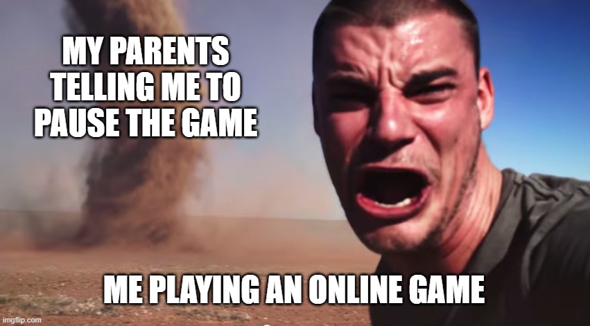 I can't, it's online! | MY PARENTS TELLING ME TO PAUSE THE GAME; ME PLAYING AN ONLINE GAME | image tagged in here it comes,parents | made w/ Imgflip meme maker