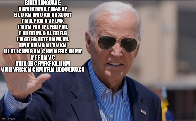 Biden Speaking His Own Language | BIDEN LANGUAGE: V KM JV MM X Y WAS OP B L C KM KM C KM DB XUTUT I'M JL F KM D V F LMK I'M I'M FBC LP L FBC F ML R ILL DB ML G ILL GB FLG I'M GB GB TKTF KM ML ML KM V KM V B ML V V KM ILL VF LC KM B KM  C KM MFFKC KK MV
V F F KM V C VKFK GB C FMFKF KK JL KM V MIL VFKCK M C KM VFLM JJDDUUXUXCU | image tagged in joe biden weird face,memes,joe biden,language,dementia,giberrish | made w/ Imgflip meme maker