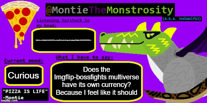 I WILL CONTACT ATTORNEY GENERAL IF YOU DO NOT STOP ...THSNKS | https://www.instagram.com/reel/C7kx_xnx_ef/?utm_source=ig_web_copy_link&igsh=MzRlODBiNWFlZA==; Does the Imgflip-bossfights multiverse have its own currency? Because I feel like it should; Curious | image tagged in montiethemonstrosity announcement template | made w/ Imgflip meme maker