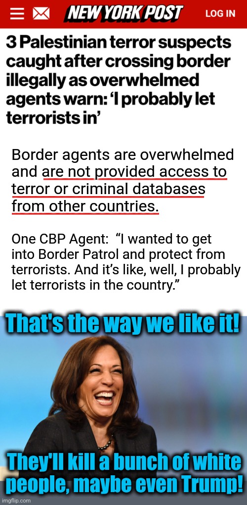 They were probably identified as terrorist supporters by their democrat voter registration | Border agents are overwhelmed
and are not provided access to
terror or criminal databases
from other countries. One CBP Agent:  “I wanted to get
into Border Patrol and protect from
terrorists. And it’s like, well, I probably
let terrorists in the country.”; That's the way we like it! They'll kill a bunch of white
people, maybe even Trump! | image tagged in kamala harris laughing,memes,democrats,terrorists,open borders,illegal immigrants | made w/ Imgflip meme maker