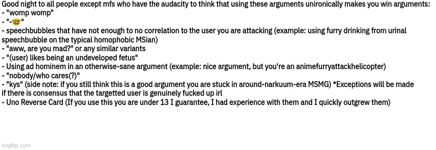Dialog Slim | Good night to all people except mfs who have the audacity to think that using these arguments unironically makes you win arguments:





- "womp womp"
- "-🤓"
- speechbubbles that have not enough to no correlation to the user you are attacking (example: using furry drinking from urinal
speechbubble on the typical homophobic MSian)
- "aww, are you mad?" or any similar variants
- "(user) likes being an undeveloped fetus"
- Using ad hominem in an otherwise-sane argument (example: nice argument, but you're an animefurryattackhelicopter)
- "nobody/who cares(?)"
- "kys" (side note: if you still think this is a good argument you are stuck in around-narkuum-era MSMG) *Exceptions will be made
if there is consensus that the targetted user is genuinely fucked up irl
- Uno Reverse Card (If you use this you are under 13 I guarantee, I had experience with them and I quickly outgrew them) | image tagged in dialog slim | made w/ Imgflip meme maker