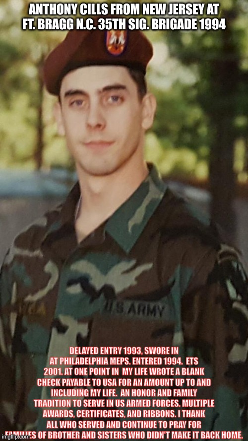 United States Armed Forces | ANTHONY CILLS FROM NEW JERSEY AT FT. BRAGG N.C. 35TH SIG. BRIGADE 1994; DELAYED ENTRY 1993, SWORE IN AT PHILADELPHIA MEPS. ENTERED 1994.  ETS 2001. AT ONE POINT IN  MY LIFE WROTE A BLANK CHECK PAYABLE TO USA FOR AN AMOUNT UP TO AND INCLUDING MY LIFE.  AN HONOR AND FAMILY TRADITION TO SERVE IN US ARMED FORCES. MULTIPLE AWARDS, CERTIFICATES, AND RIBBONS. I THANK ALL WHO SERVED AND CONTINUE TO PRAY FOR FAMILIES OF BROTHER AND SISTERS WHO DIDN'T MAKE IT BACK HOME. | image tagged in us army,service,soldier,american politics,honor,loyalty | made w/ Imgflip meme maker