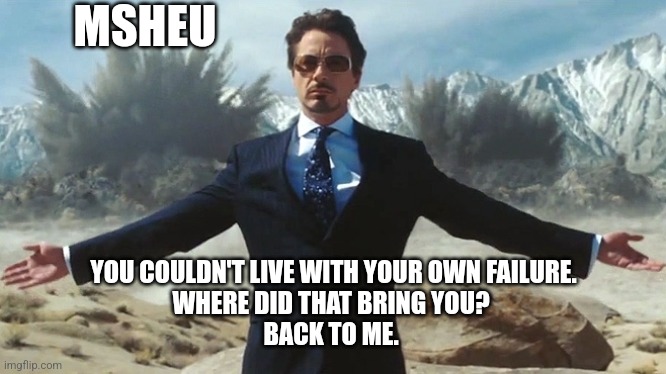 MSheU Couldn't Live with Failure Brings Back Robert Downey Jr. | MSHEU; YOU COULDN'T LIVE WITH YOUR OWN FAILURE.
WHERE DID THAT BRING YOU? 
BACK TO ME. | image tagged in tony stark explosions,mcu,marvel comics,robert downey jr,iron man,thanos you could not live with your own failure | made w/ Imgflip meme maker