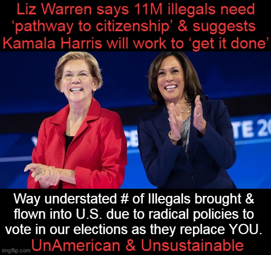 Insanity overload as we will soon reach 35 Trillion in US Debt! | Liz Warren says 11M illegals need
‘pathway to citizenship’ & suggests 
Kamala Harris will work to ‘get it done’; Way understated # of Illegals brought & 
flown into U.S. due to radical policies to 
vote in our elections as they replace YOU. UnAmerican & Unsustainable | image tagged in politics,democrats,truth,open borders,radical,idiocracy | made w/ Imgflip meme maker