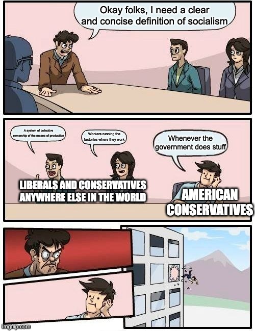 Boardroom Meeting Suggestion Meme | Okay folks, I need a clear and concise definition of socialism; A system of collective ownership of the means of production; Workers running the factories where they work; Whenever the government does stuff; AMERICAN CONSERVATIVES; LIBERALS AND CONSERVATIVES ANYWHERE ELSE IN THE WORLD | image tagged in memes,boardroom meeting suggestion,socialism,liberals vs conservatives,politics,communism | made w/ Imgflip meme maker